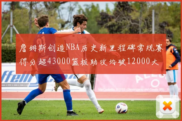 詹姆斯创造NBA历史新里程碑常规赛得分超43000篮板助攻均破12000大关