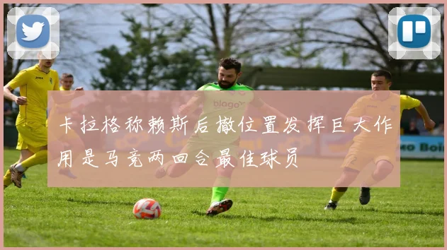 卡拉格称赖斯后撤位置发挥巨大作用是马竞两回合最佳球员