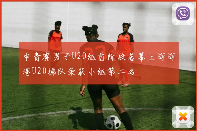 中青赛男子U20组首阶段落幕上海海港U20梯队荣获小组第二名
