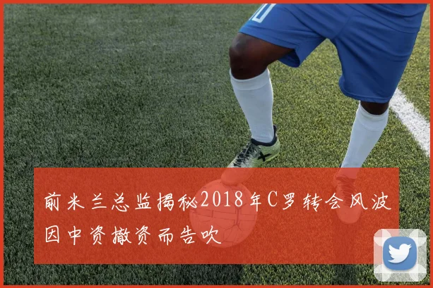 前米兰总监揭秘2018年C罗转会风波因中资撤资而告吹