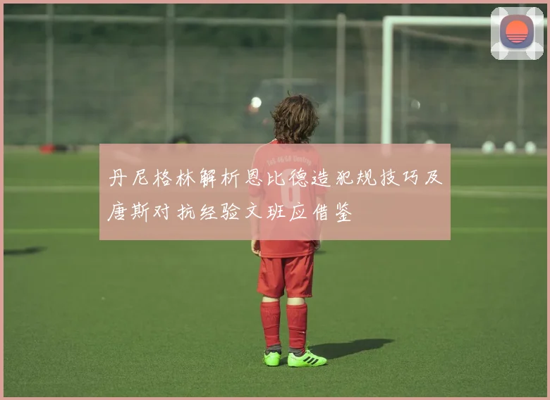 丹尼格林解析恩比德造犯规技巧及唐斯对抗经验文班应借鉴