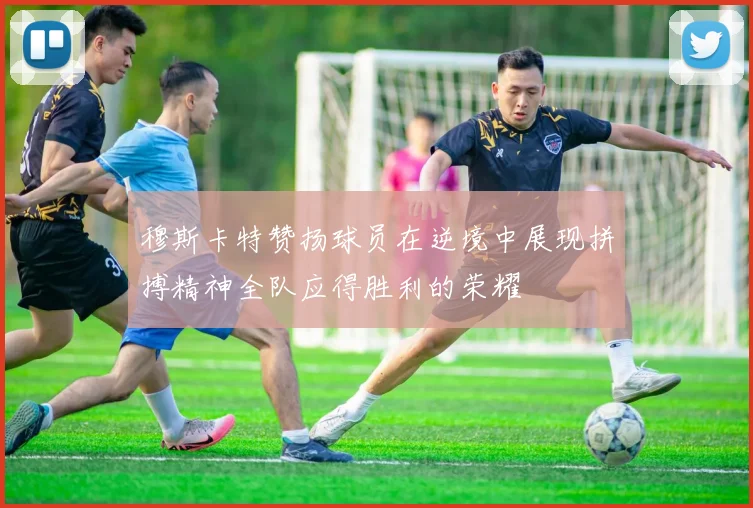 穆斯卡特赞扬球员在逆境中展现拼搏精神全队应得胜利的荣耀