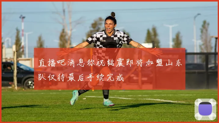 直播吧消息称祝铭震即将加盟山东队仅待最后手续完成