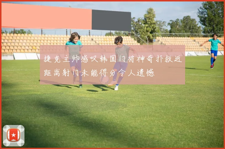 捷克主帅感叹韩国门将神奇扑救近距离射门未能得分令人遗憾