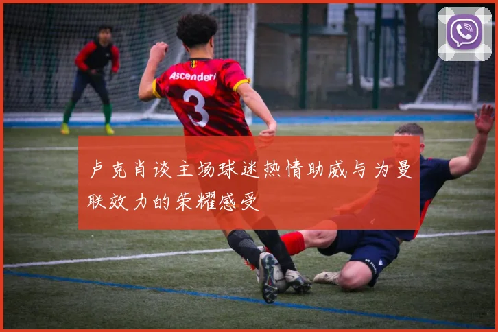 卢克肖谈主场球迷热情助威与为曼联效力的荣耀感受