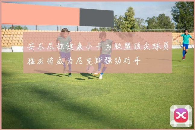 安东尼称健康小卡为联盟顶尖球员猛龙将成为尼克斯强劲对手