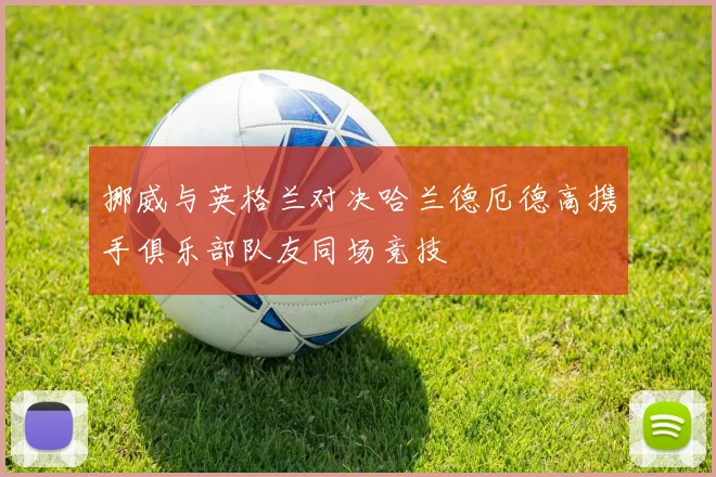 挪威与英格兰对决哈兰德厄德高携手俱乐部队友同场竞技