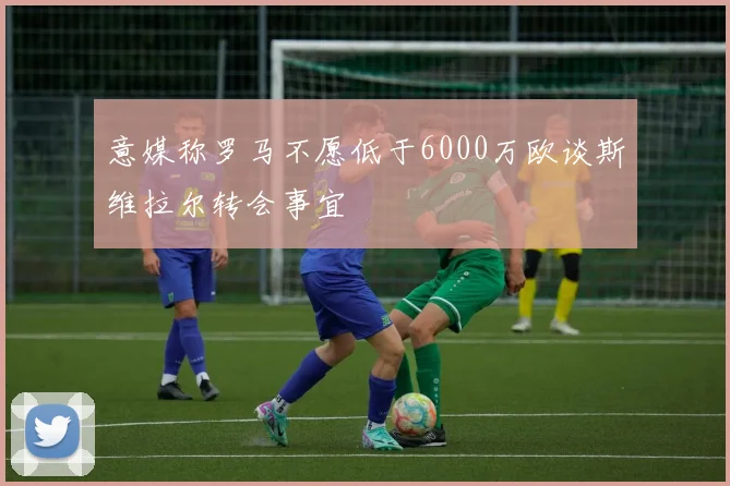 意媒称罗马不愿低于6000万欧谈斯维拉尔转会事宜