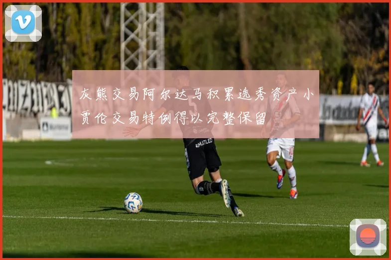 灰熊交易阿尔达马积累选秀资产小贾伦交易特例得以完整保留