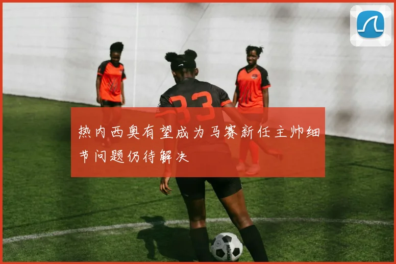 热内西奥有望成为马赛新任主帅细节问题仍待解决