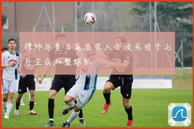 穆帅与皇马高层深入会谈或将于七月正式加盟球队