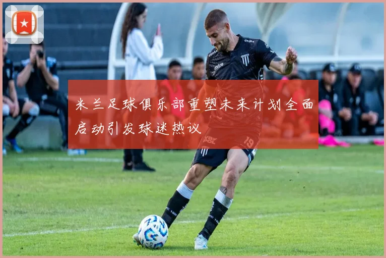 米兰足球俱乐部重塑未来计划全面启动引发球迷热议