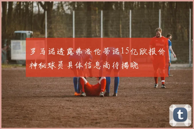 罗马诺透露弗洛伦蒂诺15亿欧报价神秘球员具体信息尚待揭晓