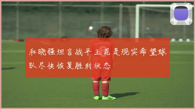 和晓强坦言战平玉昆是现实希望球队尽快恢复胜利状态