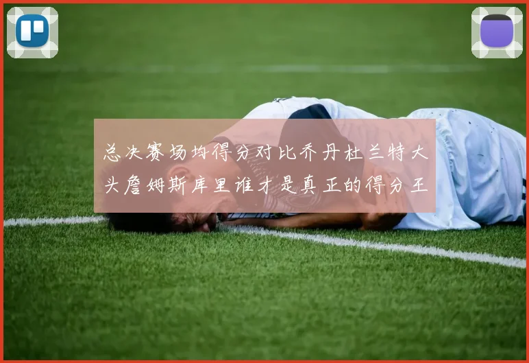 总决赛场均得分对比乔丹杜兰特大头詹姆斯库里谁才是真正的得分王