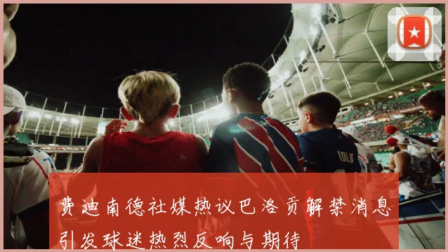 费迪南德社媒热议巴洛贡解禁消息引发球迷热烈反响与期待