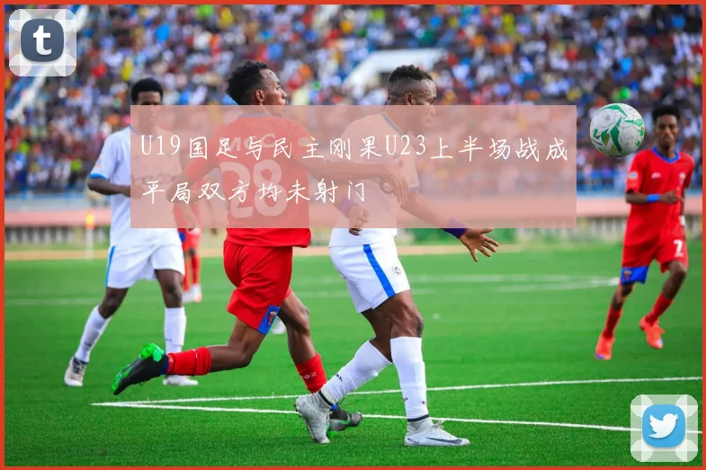 U19国足与民主刚果U23上半场战成平局双方均未射门