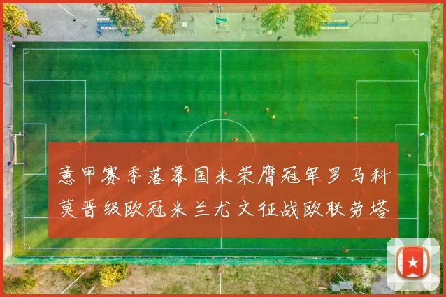意甲赛季落幕国米荣膺冠军罗马科莫晋级欧冠米兰尤文征战欧联劳塔罗斩获金靴