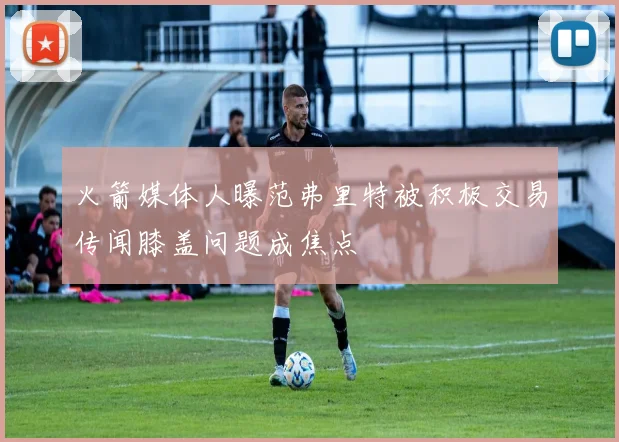 火箭媒体人曝范弗里特被积极交易传闻膝盖问题成焦点