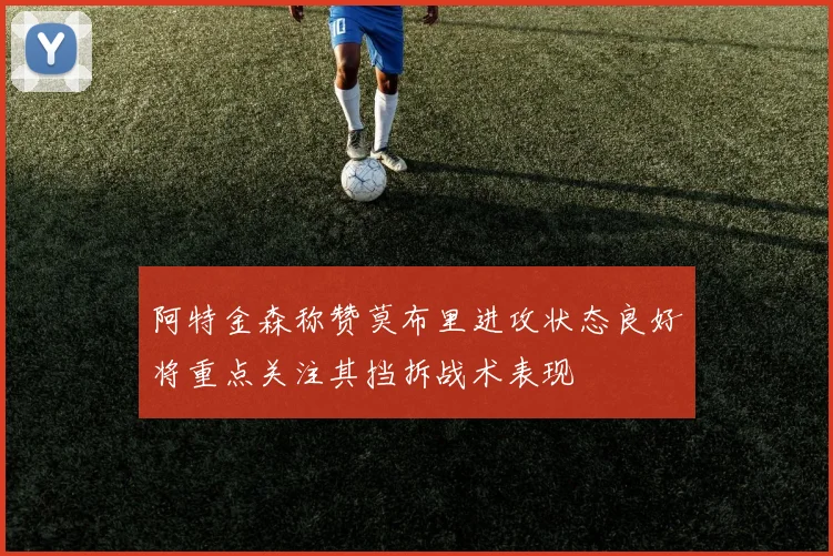 阿特金森称赞莫布里进攻状态良好将重点关注其挡拆战术表现