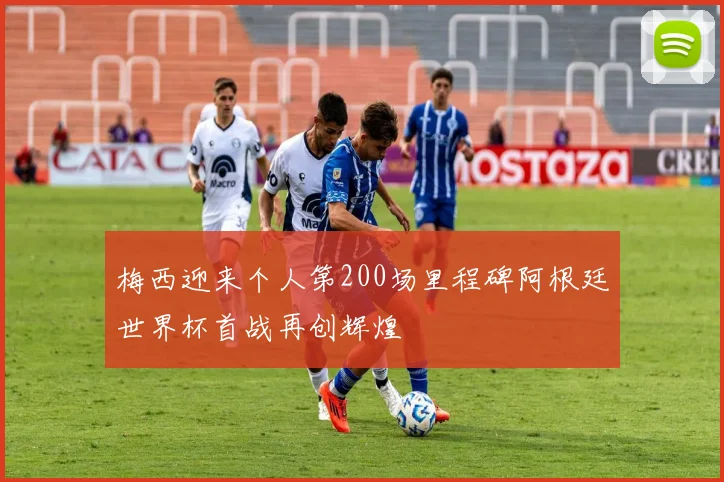 梅西迎来个人第200场里程碑阿根廷世界杯首战再创辉煌
