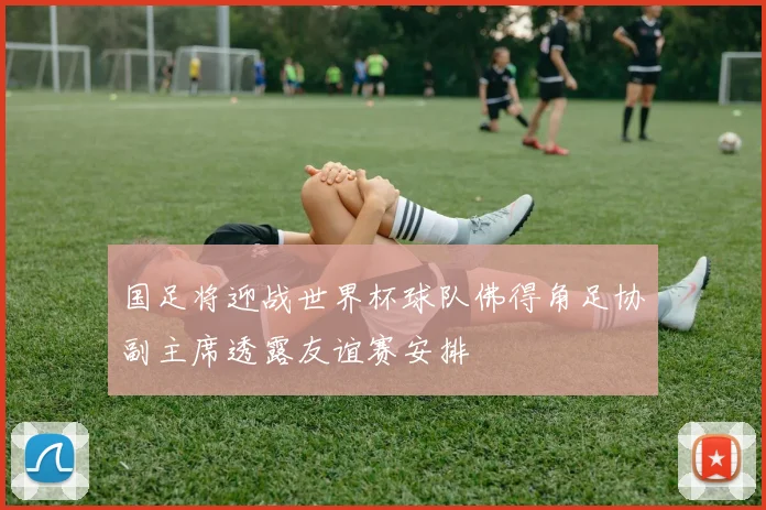 国足将迎战世界杯球队佛得角足协副主席透露友谊赛安排