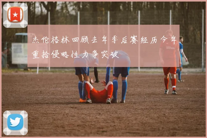 杰伦格林回顾去年季后赛经历今年重拾侵略性力争突破