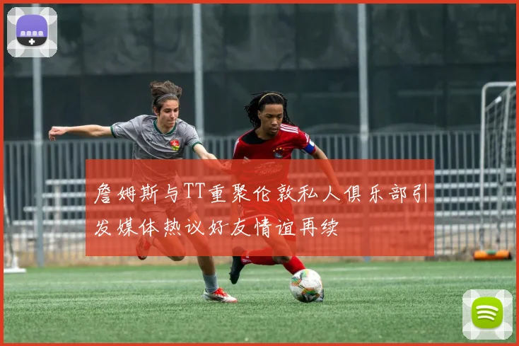 詹姆斯与TT重聚伦敦私人俱乐部引发媒体热议好友情谊再续