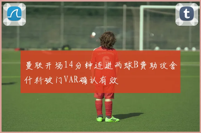 曼联开场14分钟连进两球B费助攻舍什科破门VAR确认有效